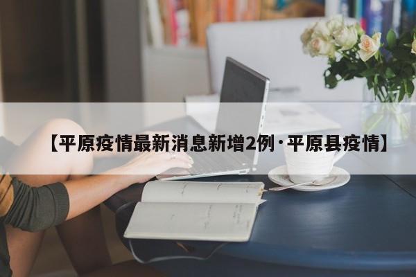 【平原疫情最新消息新增2例·平原县疫情】