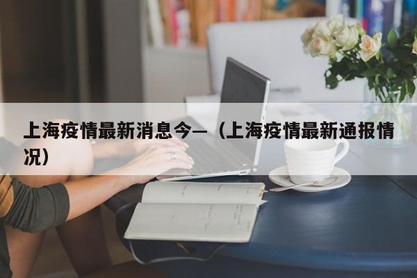 上海疫情最新消息今—(上海疫情最新通报情况)