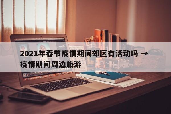 2021年春节疫情期间郊区有活动吗 → 疫情期间周边旅游