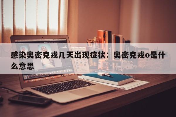 感染奥密克戎几天出现症状:奥密克戎o是什么意思