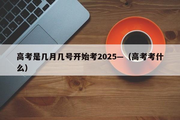 高考是几月几号开始考2025—(高考考什么)
